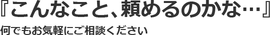 『こんなこと、頼めるのかな…』 何でもお気軽にご相談ください